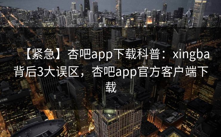 【紧急】杏吧app下载科普：xingba背后3大误区，杏吧app官方客户端下载