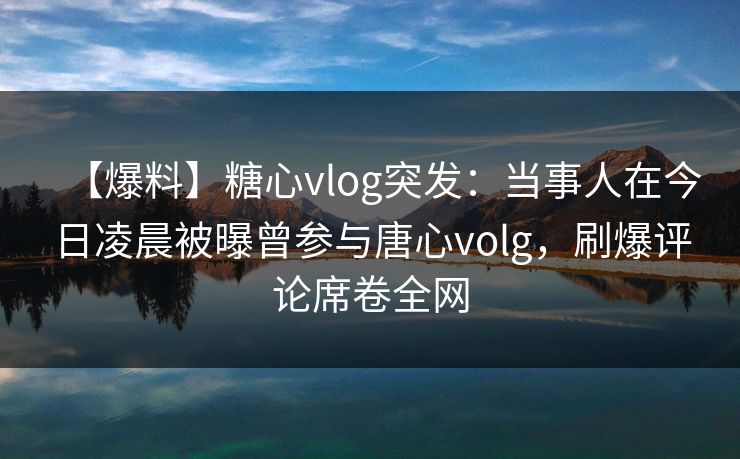 【爆料】糖心vlog突发:当事人在今日凌晨被曝曾参与唐心volg,刷爆评论席卷全网 【爆料】糖心vlog突发:当事人在今日凌晨被曝曾参与唐心volg,刷爆评论席卷全网
