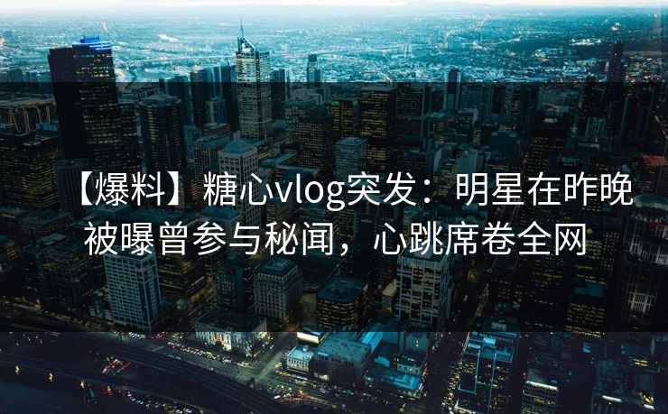 【爆料】糖心vlog突发：明星在昨晚被曝曾参与秘闻，心跳席卷全网