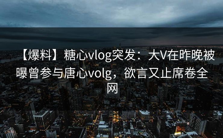 【爆料】糖心vlog突发：大V在昨晚被曝曾参与唐心volg，欲言又止席卷全网