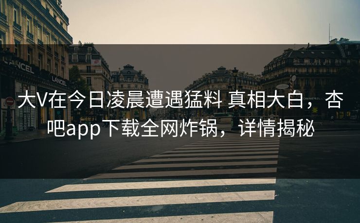 大V在今日凌晨遭遇猛料 真相大白，杏吧app下载全网炸锅，详情揭秘