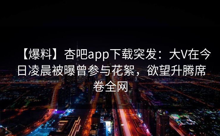 【爆料】杏吧app下载突发:大V在今日凌晨被曝曾参与花絮,欲望升腾席卷全网 【爆料】杏吧app下载突发:大V在今日凌晨被曝曾参与花絮,欲望升腾席卷全网