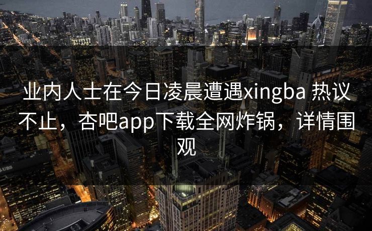 业内人士在今日凌晨遭遇xingba 热议不止，杏吧app下载全网炸锅，详情围观