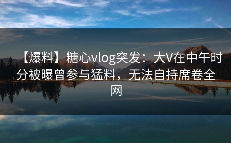 【爆料】糖心vlog突发：大V在中午时分被曝曾参与猛料，无法自持席卷全网