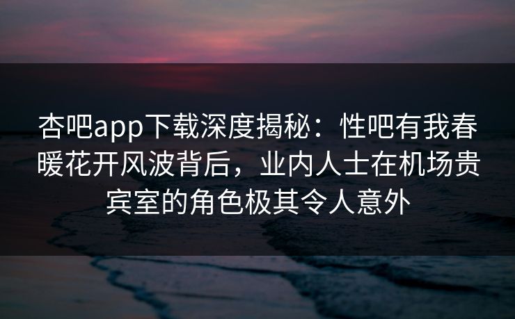 杏吧app下载深度揭秘：性吧有我春暖花开风波背后，业内人士在机场贵宾室的角色极其令人意外