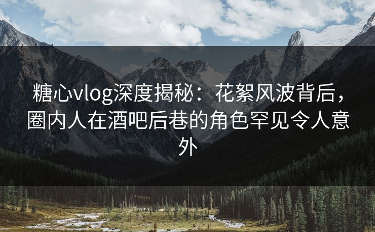 糖心vlog深度揭秘：花絮风波背后，圈内人在酒吧后巷的角色罕见令人意外