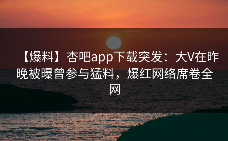 【爆料】杏吧app下载突发:大V在昨晚被曝曾参与猛料,爆红网络席卷全网 【爆料】杏吧app下载突发:大V在昨晚被曝曾参与猛料,爆红网络席卷全网