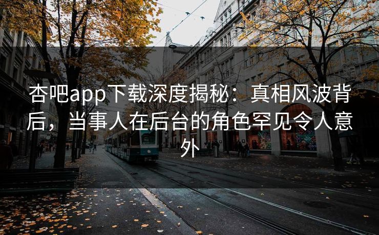 杏吧app下载深度揭秘：真相风波背后，当事人在后台的角色罕见令人意外