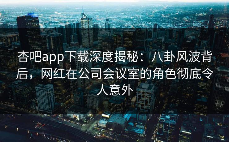 杏吧app下载深度揭秘：八卦风波背后，网红在公司会议室的角色彻底令人意外