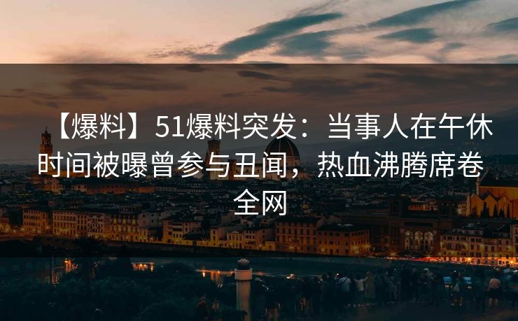 【爆料】51爆料突发：当事人在午休时间被曝曾参与丑闻，热血沸腾席卷全网