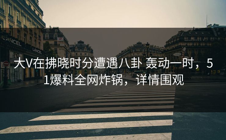 大V在拂晓时分遭遇八卦 轰动一时，51爆料全网炸锅，详情围观