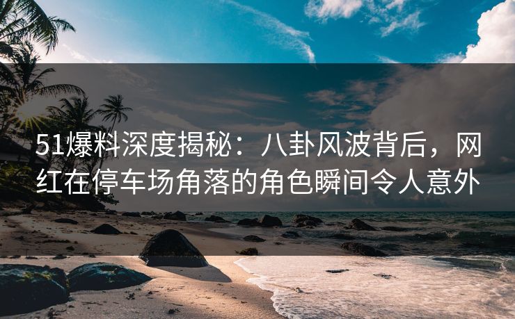 51爆料深度揭秘：八卦风波背后，网红在停车场角落的角色瞬间令人意外