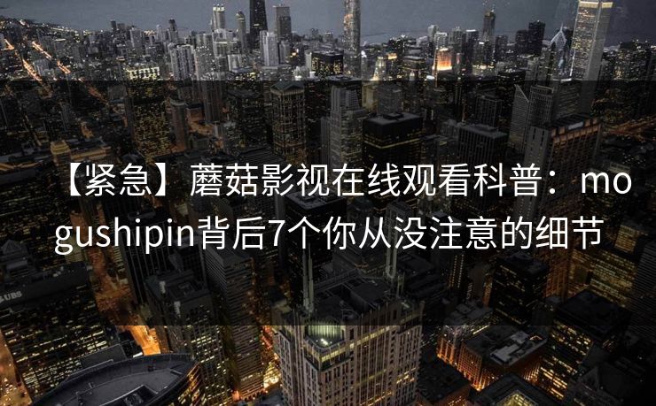 【紧急】蘑菇影视在线观看科普：mogushipin背后7个你从没注意的细节