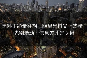 黑料正能量往期 · 明星黑料又上热榜 · 先别激动 · 信息差才是关键