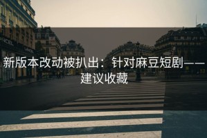 新版本改动被扒出：针对麻豆短剧——建议收藏