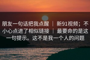 朋友一句话把我点醒 ｜ 新91视频；不小心点进了相似链接 ｜ 最要命的是这一句提示。这不是我一个人的问题
