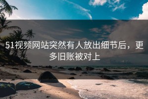 51视频网站突然有人放出细节后，更多旧账被对上