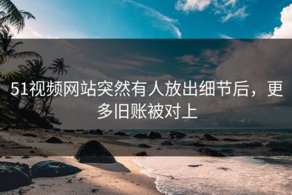 51视频网站突然有人放出细节后，更多旧账被对上
