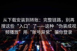 从下载安装到转账：完整链路，别再搜这些“入口”了——这种“伪装成视频播放”用“账号异常”骗你登录