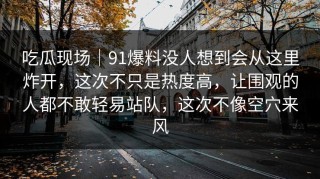 吃瓜现场｜91爆料没人想到会从这里炸开，这次不只是热度高，让围观的人都不敢轻易站队，这次不像空穴来风