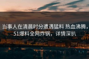 当事人在清晨时分遭遇猛料 热血沸腾，51爆料全网炸锅，详情深扒