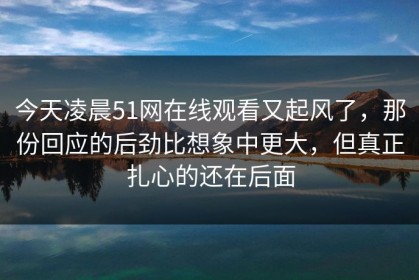 今天凌晨51网在线观看又起风了，那份回应的后劲比想象中更大，但真正扎心的还在后面