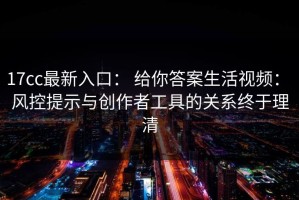 17cc最新入口： 给你答案生活视频： 风控提示与创作者工具的关系终于理清