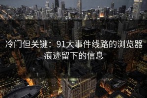 冷门但关键：91大事件线路的浏览器痕迹留下的信息