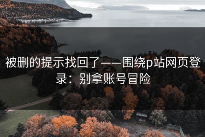 被删的提示找回了——围绕p站网页登录：别拿账号冒险