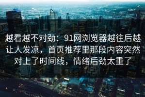 越看越不对劲：91网浏览器越往后越让人发凉，首页推荐里那段内容突然对上了时间线，情绪后劲太重了