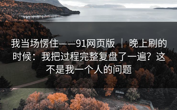我当场愣住——91网页版 | 晚上刷的时候:我把过程完整复盘了一遍?这不是我一个人的问题 我当场愣住——91网页版 | 晚上刷的时候:我把过程完整复盘了一遍?这不是我一个人的问题