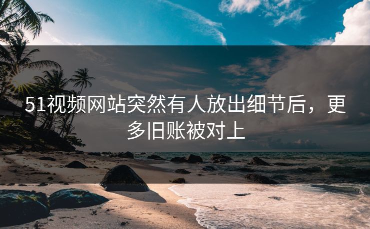 51视频网站突然有人放出细节后，更多旧账被对上