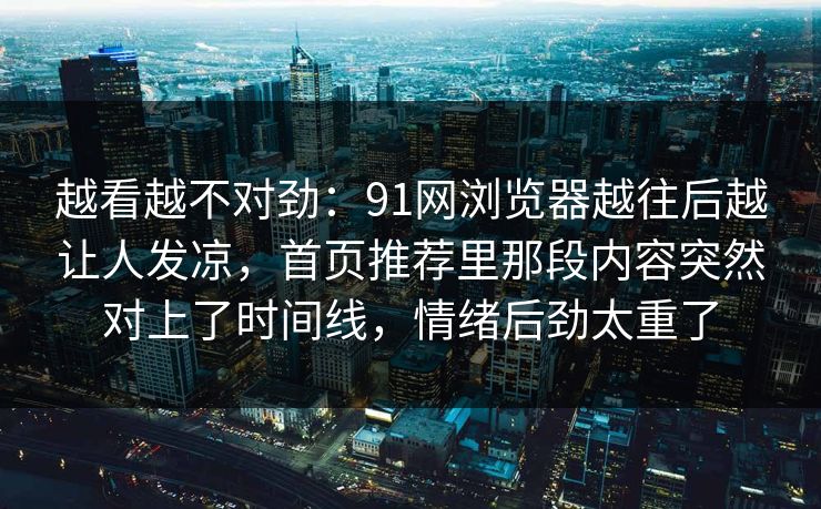 越看越不对劲:91网浏览器越往后越让人发凉,首页推荐里那段内容突然对上了时间线,情绪后劲太重了 越看越不对劲:91网浏览器越往后越让人发凉,首页推荐里那段内容突然对上了时间线,情绪后劲太重了