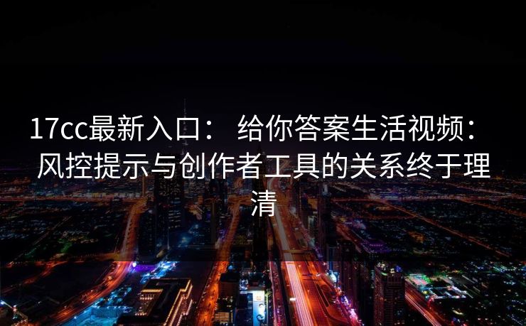 17cc最新入口： 给你答案生活视频： 风控提示与创作者工具的关系终于理清